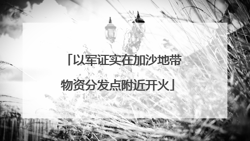 以军证实在加沙地带物资分发点附近开火