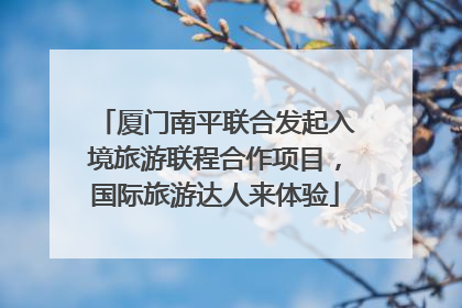 厦门南平联合发起入境旅游联程合作项目，国际旅游达人来体验