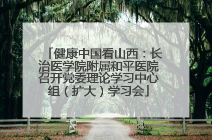 健康中国看山西：长治医学院附属和平医院召开党委理论学习中心组（扩大）学习会