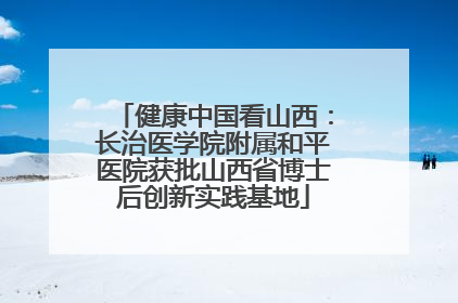 健康中国看山西：长治医学院附属和平医院获批山西省博士后创新实践基地