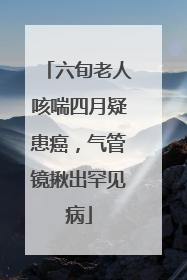 六旬老人咳喘四月疑患癌，气管镜揪出罕见病