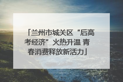 兰州市城关区“后高考经济”火热升温 青春消费释放新活力