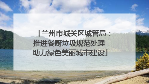 兰州市城关区城管局：推进餐厨垃圾规范处理 助力绿色美丽城市建设
