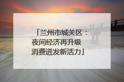 兰州市城关区：夜间经济再升级 消费迸发新活力