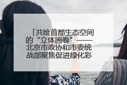 共绘首都生态空间的“立体画卷”——北京市政协和市委统战部聚焦促进绿化彩化美化生态空间建设联合协商议政