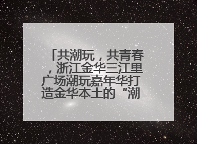 共潮玩，共青春，浙江金华三江里广场潮玩嘉年华打造金华本土的“潮玩”IP
