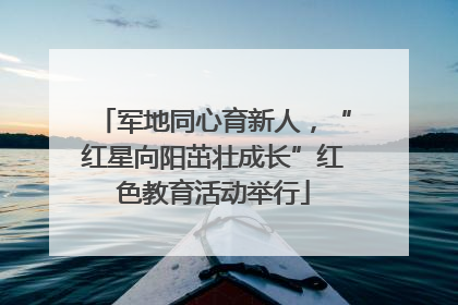 军地同心育新人，“红星向阳茁壮成长”红色教育活动举行