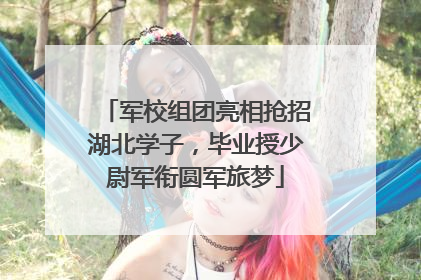军校组团亮相抢招湖北学子，毕业授少尉军衔圆军旅梦