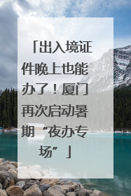 出入境证件晚上也能办了！厦门再次启动暑期“夜办专场”