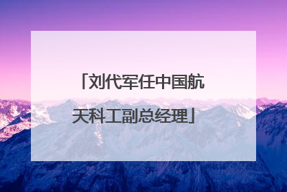 刘代军任中国航天科工副总经理