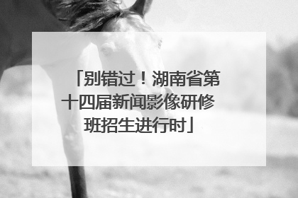 别错过！湖南省第十四届新闻影像研修班招生进行时