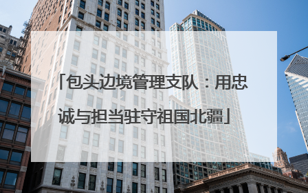 包头边境管理支队：用忠诚与担当驻守祖国北疆