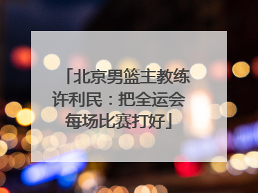 北京男篮主教练许利民：把全运会每场比赛打好