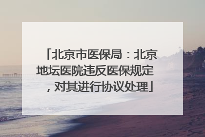 北京市医保局：北京地坛医院违反医保规定，对其进行协议处理