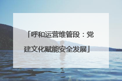 呼和运营维管段：党建文化赋能安全发展