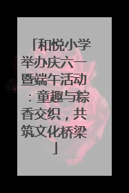 和悦小学举办庆六一暨端午活动：童趣与粽香交织，共筑文化桥梁