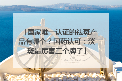 国家唯一认证的祛斑产品有哪个？国药认可：淡斑最厉害三个牌子