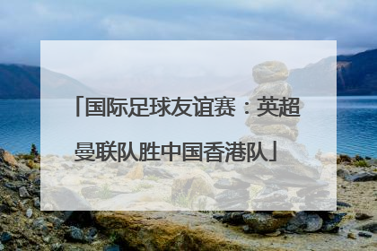 国际足球友谊赛：英超曼联队胜中国香港队