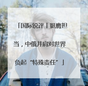 国际锐评丨挺膺担当，中俄并肩对世界负起“特殊责任”