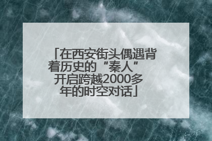 在西安街头偶遇背着历史的“秦人” 开启跨越2000多年的时空对话