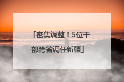 密集调整！5位干部跨省调任新疆