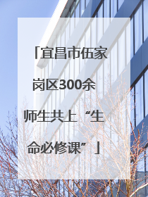 宜昌市伍家岗区300余师生共上“生命必修课”