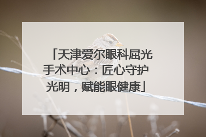 天津爱尔眼科屈光手术中心：匠心守护光明，赋能眼健康