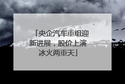 央企汽车重组迎新进展，股价上演冰火两重天
