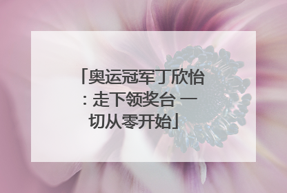奥运冠军丁欣怡：走下领奖台 一切从零开始