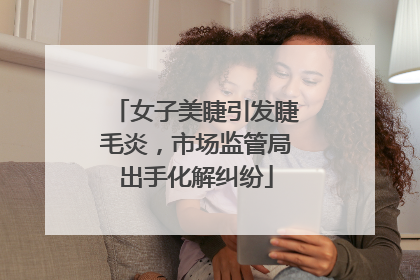 女子美睫引发睫毛炎，市场监管局出手化解纠纷