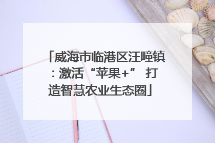 威海市临港区汪疃镇：激活“苹果+” 打造智慧农业生态圈