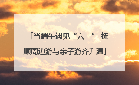 当端午遇见“六一” 抚顺周边游与亲子游齐升温
