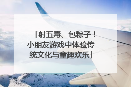 射五毒、包粽子！小朋友游戏中体验传统文化与童趣欢乐