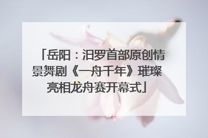 岳阳：汨罗首部原创情景舞剧《一舟千年》璀璨亮相龙舟赛开幕式