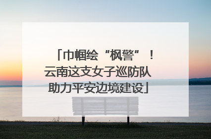 巾帼绘“枫警”！云南这支女子巡防队助力平安边境建设