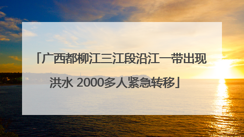 广西都柳江三江段沿江一带出现洪水 2000多人紧急转移