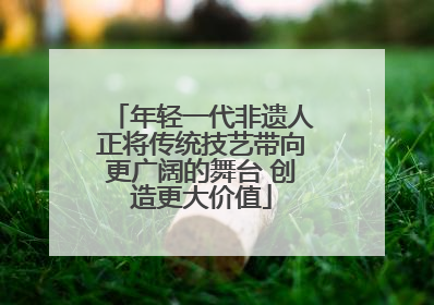年轻一代非遗人正将传统技艺带向更广阔的舞台 创造更大价值