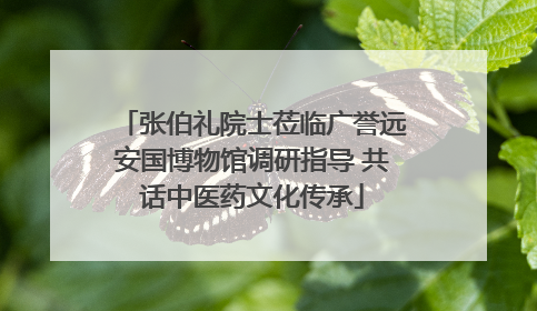 张伯礼院士莅临广誉远安国博物馆调研指导 共话中医药文化传承