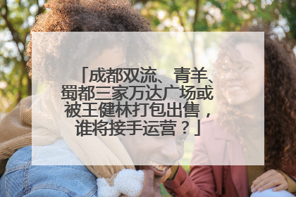 成都双流、青羊、蜀都三家万达广场或被王健林打包出售，谁将接手运营？