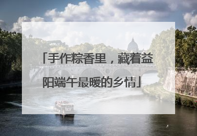 手作粽香里，藏着益阳端午最暖的乡情