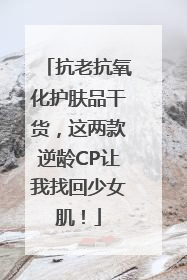 抗老抗氧化护肤品干货，这两款逆龄CP让我找回少女肌！