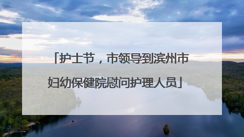 护士节，市领导到滨州市妇幼保健院慰问护理人员