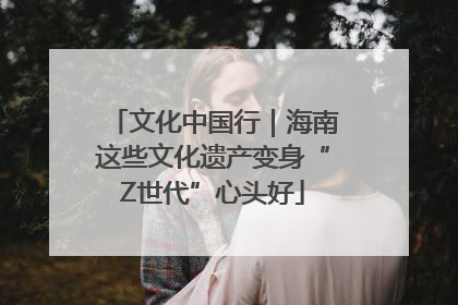 文化中国行｜海南这些文化遗产变身“Z世代”心头好