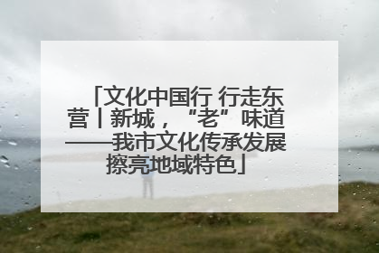 文化中国行 行走东营丨新城，“老”味道——我市文化传承发展擦亮地域特色