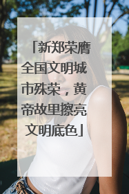 新郑荣膺全国文明城市殊荣，黄帝故里擦亮文明底色