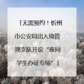 无需预约！忻州市公安局出入境管理支队开设“夜间学生办证专场”
