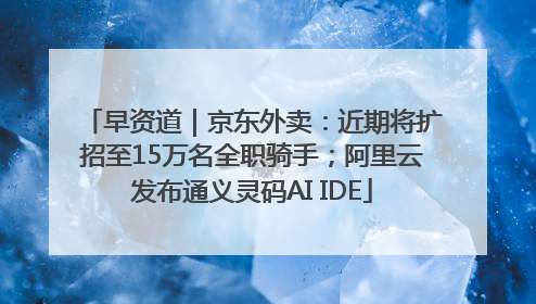早资道｜京东外卖：近期将扩招至15万名全职骑手；阿里云发布通义灵码AI IDE