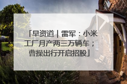 早资道｜雷军：小米工厂月产两三万辆车；曹操出行开启招股