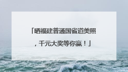 晒福建普通国省道美照，千元大奖等你赢！