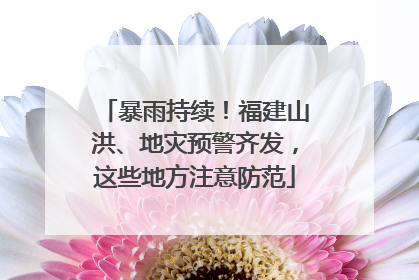 暴雨持续！福建山洪、地灾预警齐发，这些地方注意防范